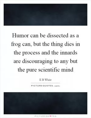 Humor can be dissected as a frog can, but the thing dies in the process and the innards are discouraging to any but the pure scientific mind Picture Quote #1