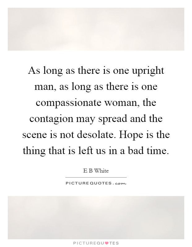 As long as there is one upright man, as long as there is one compassionate woman, the contagion may spread and the scene is not desolate. Hope is the thing that is left us in a bad time Picture Quote #1