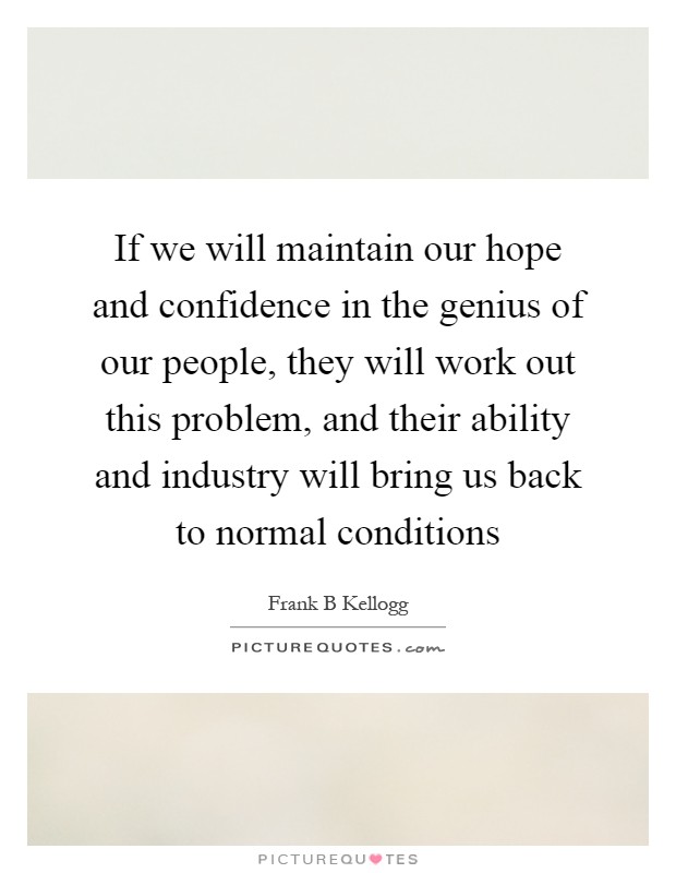If we will maintain our hope and confidence in the genius of our people, they will work out this problem, and their ability and industry will bring us back to normal conditions Picture Quote #1