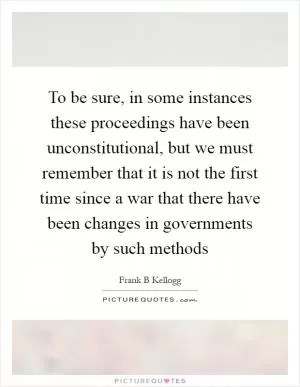 To be sure, in some instances these proceedings have been unconstitutional, but we must remember that it is not the first time since a war that there have been changes in governments by such methods Picture Quote #1