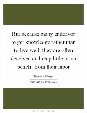 But because many endeavor to get knowledge rather than to live well, they are often deceived and reap little or no benefit from their labor Picture Quote #1
