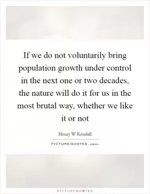 If we do not voluntarily bring population growth under control in the next one or two decades, the nature will do it for us in the most brutal way, whether we like it or not Picture Quote #1