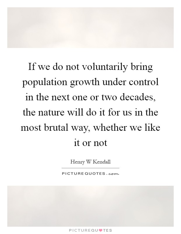 If we do not voluntarily bring population growth under control in the next one or two decades, the nature will do it for us in the most brutal way, whether we like it or not Picture Quote #1