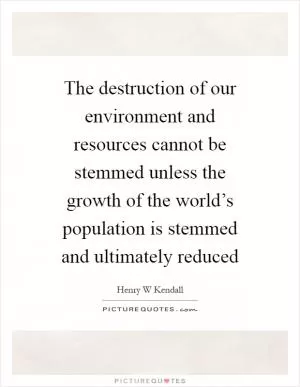 The destruction of our environment and resources cannot be stemmed unless the growth of the world’s population is stemmed and ultimately reduced Picture Quote #1