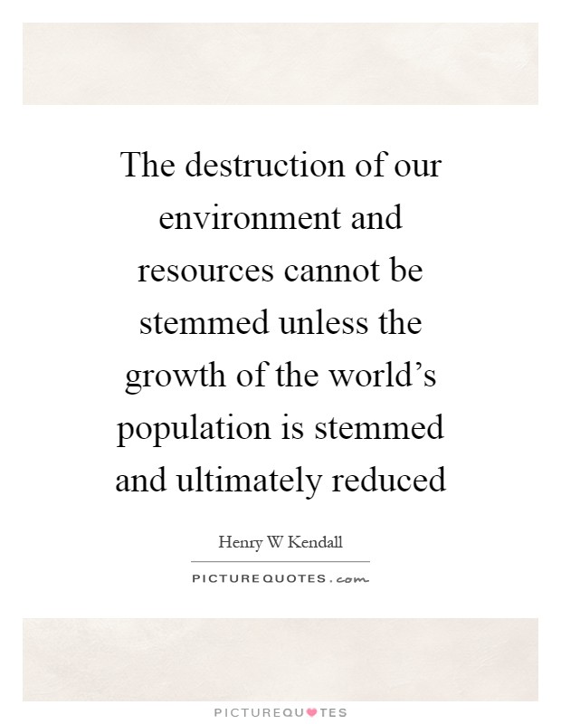 The destruction of our environment and resources cannot be stemmed unless the growth of the world's population is stemmed and ultimately reduced Picture Quote #1