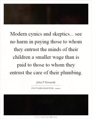 Modern cynics and skeptics... see no harm in paying those to whom they entrust the minds of their children a smaller wage than is paid to those to whom they entrust the care of their plumbing Picture Quote #1
