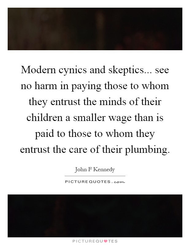 Modern cynics and skeptics... see no harm in paying those to whom they entrust the minds of their children a smaller wage than is paid to those to whom they entrust the care of their plumbing Picture Quote #1