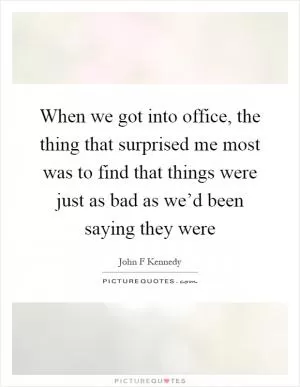 When we got into office, the thing that surprised me most was to find that things were just as bad as we’d been saying they were Picture Quote #1