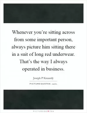 Whenever you’re sitting across from some important person, always picture him sitting there in a suit of long red underwear. That’s the way I always operated in business Picture Quote #1