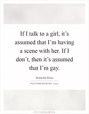If I talk to a girl, it’s assumed that I’m having a scene with her. If I don’t, then it’s assumed that I’m gay Picture Quote #1