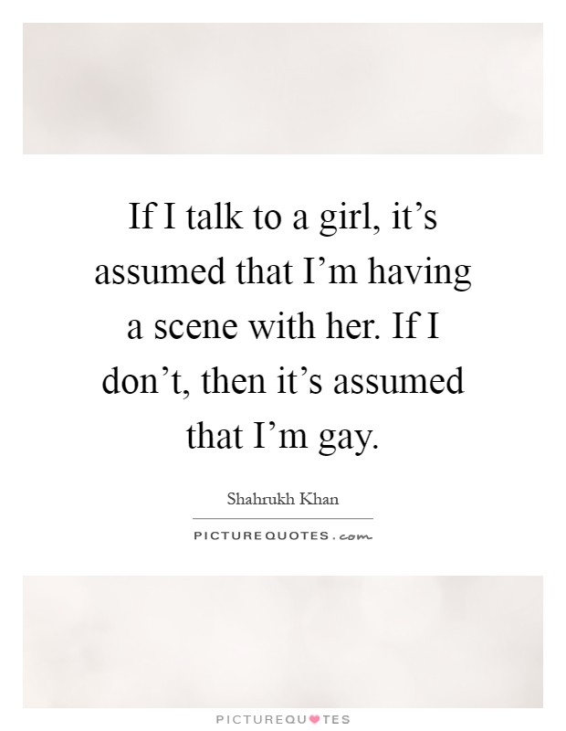 If I talk to a girl, it's assumed that I'm having a scene with her. If I don't, then it's assumed that I'm gay Picture Quote #1