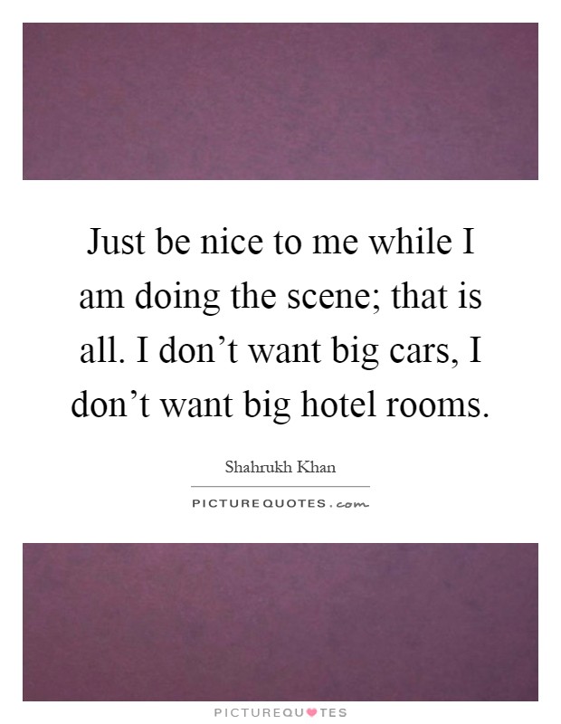 Just be nice to me while I am doing the scene; that is all. I don't want big cars, I don't want big hotel rooms Picture Quote #1