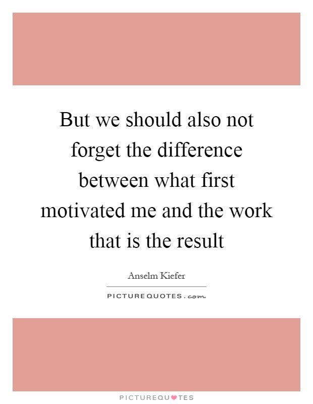 But we should also not forget the difference between what first motivated me and the work that is the result Picture Quote #1