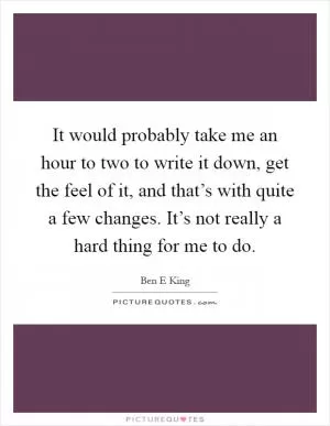 It would probably take me an hour to two to write it down, get the feel of it, and that’s with quite a few changes. It’s not really a hard thing for me to do Picture Quote #1