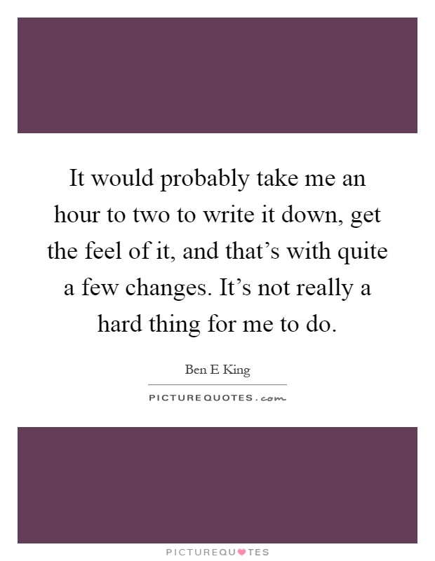 It would probably take me an hour to two to write it down, get the feel of it, and that's with quite a few changes. It's not really a hard thing for me to do Picture Quote #1