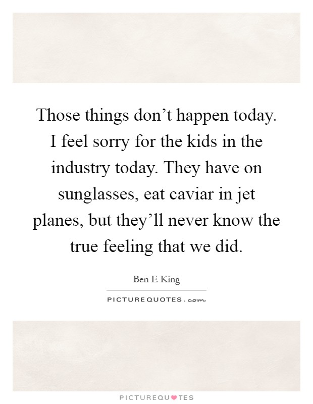 Those things don't happen today. I feel sorry for the kids in the industry today. They have on sunglasses, eat caviar in jet planes, but they'll never know the true feeling that we did Picture Quote #1