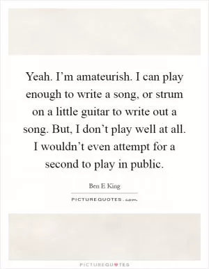 Yeah. I’m amateurish. I can play enough to write a song, or strum on a little guitar to write out a song. But, I don’t play well at all. I wouldn’t even attempt for a second to play in public Picture Quote #1