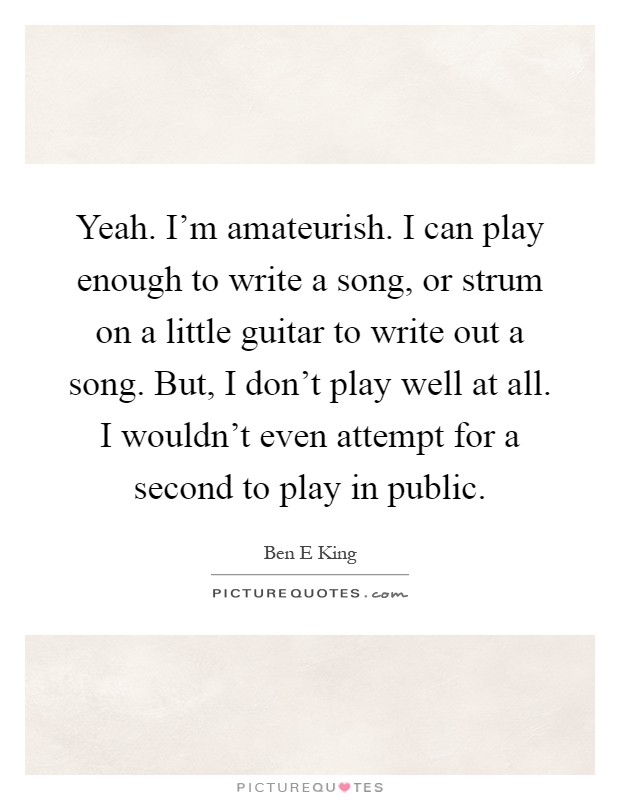 Yeah. I'm amateurish. I can play enough to write a song, or strum on a little guitar to write out a song. But, I don't play well at all. I wouldn't even attempt for a second to play in public Picture Quote #1
