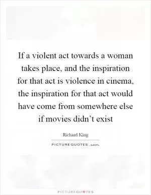 If a violent act towards a woman takes place, and the inspiration for that act is violence in cinema, the inspiration for that act would have come from somewhere else if movies didn’t exist Picture Quote #1