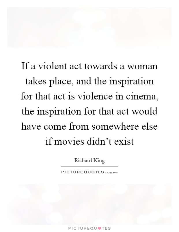 If a violent act towards a woman takes place, and the inspiration for that act is violence in cinema, the inspiration for that act would have come from somewhere else if movies didn't exist Picture Quote #1