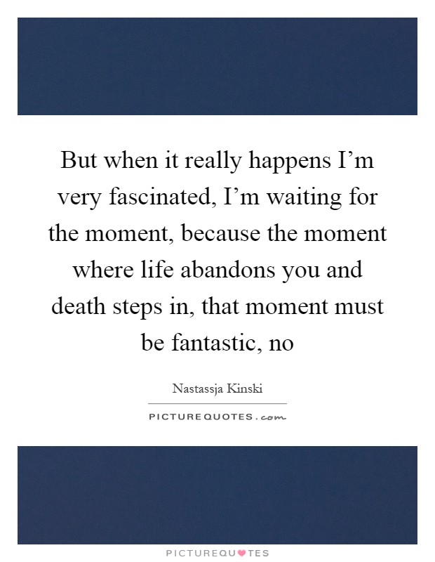 But when it really happens I'm very fascinated, I'm waiting for the moment, because the moment where life abandons you and death steps in, that moment must be fantastic, no Picture Quote #1