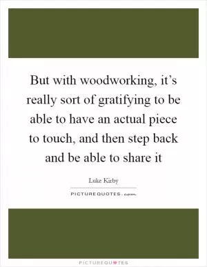 But with woodworking, it’s really sort of gratifying to be able to have an actual piece to touch, and then step back and be able to share it Picture Quote #1