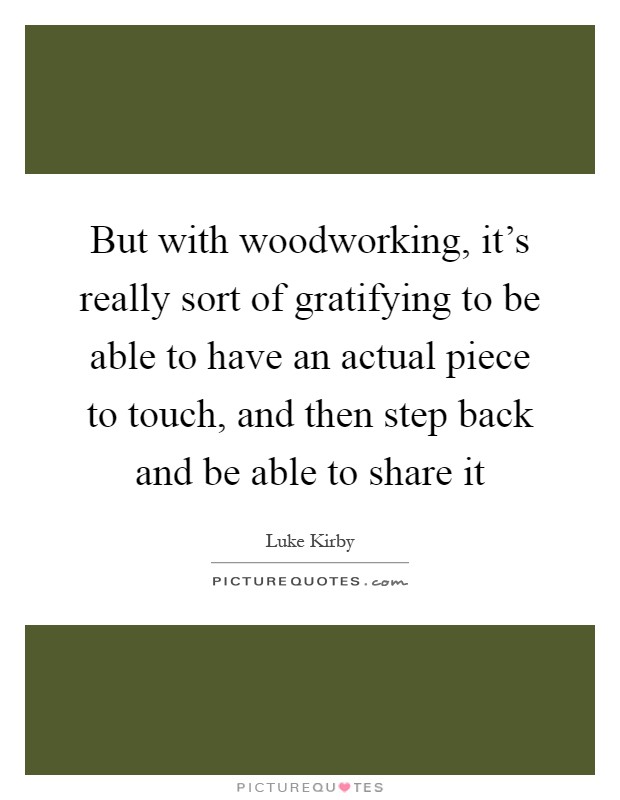 But with woodworking, it's really sort of gratifying to be able to have an actual piece to touch, and then step back and be able to share it Picture Quote #1