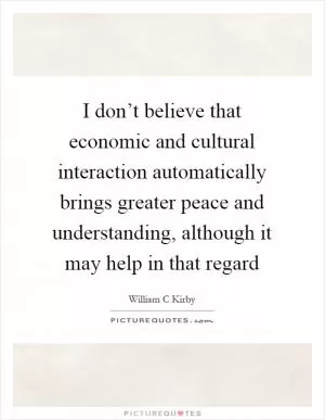 I don’t believe that economic and cultural interaction automatically brings greater peace and understanding, although it may help in that regard Picture Quote #1