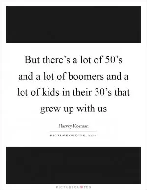 But there’s a lot of 50’s and a lot of boomers and a lot of kids in their 30’s that grew up with us Picture Quote #1