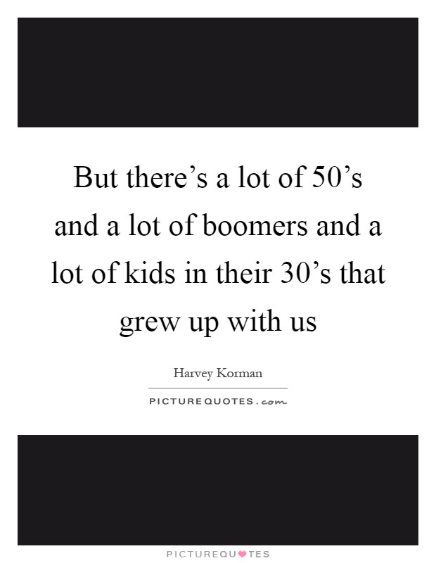 But there's a lot of 50's and a lot of boomers and a lot of kids in their 30's that grew up with us Picture Quote #1
