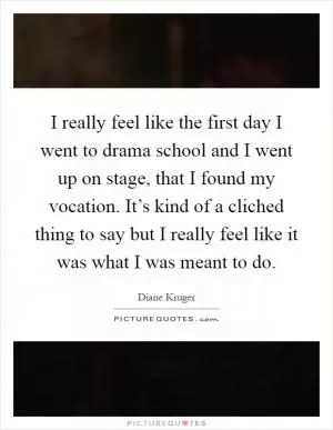 I really feel like the first day I went to drama school and I went up on stage, that I found my vocation. It’s kind of a cliched thing to say but I really feel like it was what I was meant to do Picture Quote #1