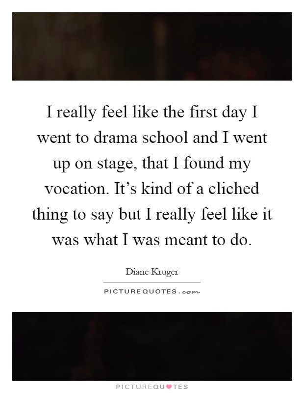 I really feel like the first day I went to drama school and I went up on stage, that I found my vocation. It's kind of a cliched thing to say but I really feel like it was what I was meant to do Picture Quote #1