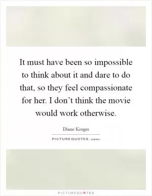 It must have been so impossible to think about it and dare to do that, so they feel compassionate for her. I don’t think the movie would work otherwise Picture Quote #1