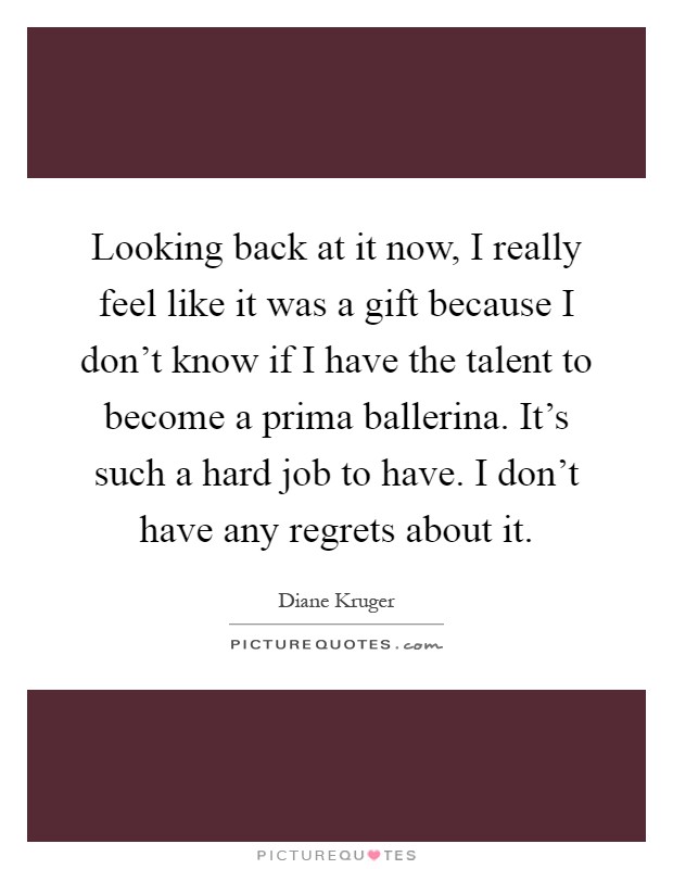 Looking back at it now, I really feel like it was a gift because I don't know if I have the talent to become a prima ballerina. It's such a hard job to have. I don't have any regrets about it Picture Quote #1
