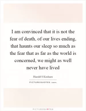 I am convinced that it is not the fear of death, of our lives ending, that haunts our sleep so much as the fear that as far as the world is concerned, we might as well never have lived Picture Quote #1