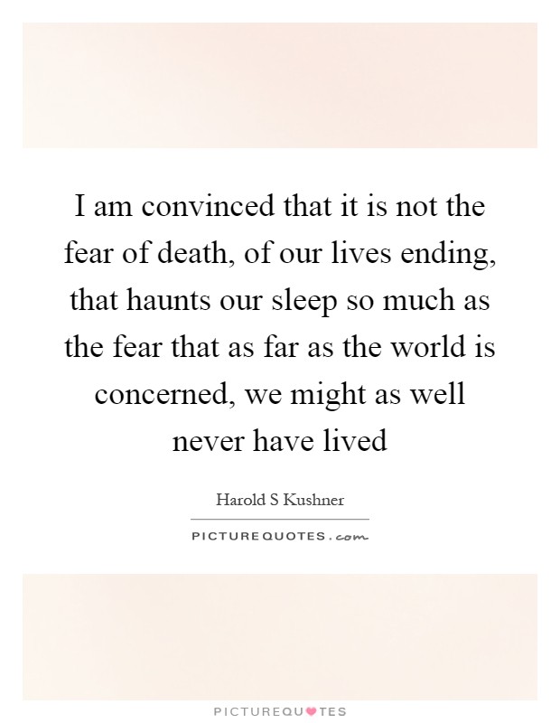 I am convinced that it is not the fear of death, of our lives ending, that haunts our sleep so much as the fear that as far as the world is concerned, we might as well never have lived Picture Quote #1