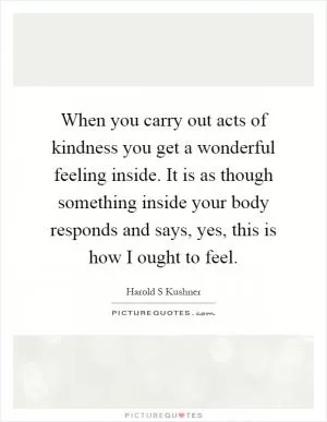 When you carry out acts of kindness you get a wonderful feeling inside. It is as though something inside your body responds and says, yes, this is how I ought to feel Picture Quote #1