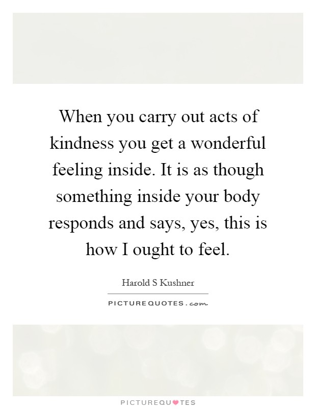 When you carry out acts of kindness you get a wonderful feeling inside. It is as though something inside your body responds and says, yes, this is how I ought to feel Picture Quote #1