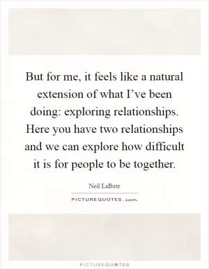 But for me, it feels like a natural extension of what I’ve been doing: exploring relationships. Here you have two relationships and we can explore how difficult it is for people to be together Picture Quote #1
