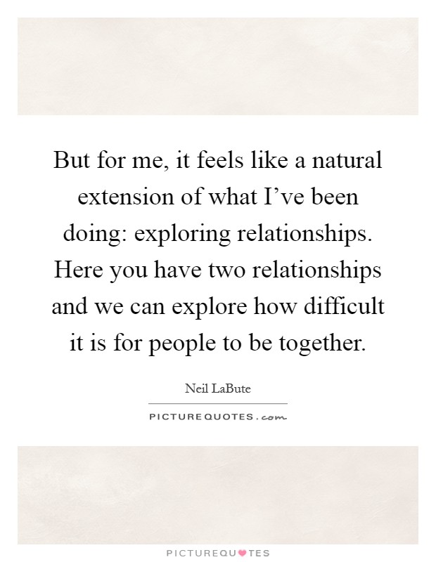 But for me, it feels like a natural extension of what I've been doing: exploring relationships. Here you have two relationships and we can explore how difficult it is for people to be together Picture Quote #1