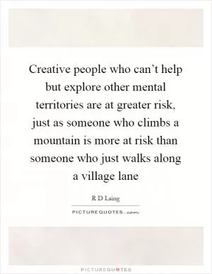 Creative people who can’t help but explore other mental territories are at greater risk, just as someone who climbs a mountain is more at risk than someone who just walks along a village lane Picture Quote #1
