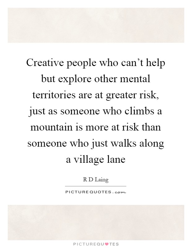Creative people who can't help but explore other mental territories are at greater risk, just as someone who climbs a mountain is more at risk than someone who just walks along a village lane Picture Quote #1
