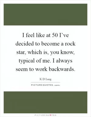 I feel like at 50 I’ve decided to become a rock star, which is, you know, typical of me. I always seem to work backwards Picture Quote #1