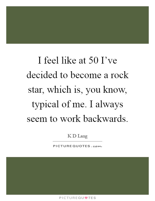 I feel like at 50 I've decided to become a rock star, which is, you know, typical of me. I always seem to work backwards Picture Quote #1