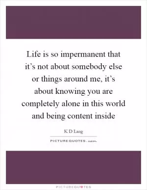 Life is so impermanent that it’s not about somebody else or things around me, it’s about knowing you are completely alone in this world and being content inside Picture Quote #1