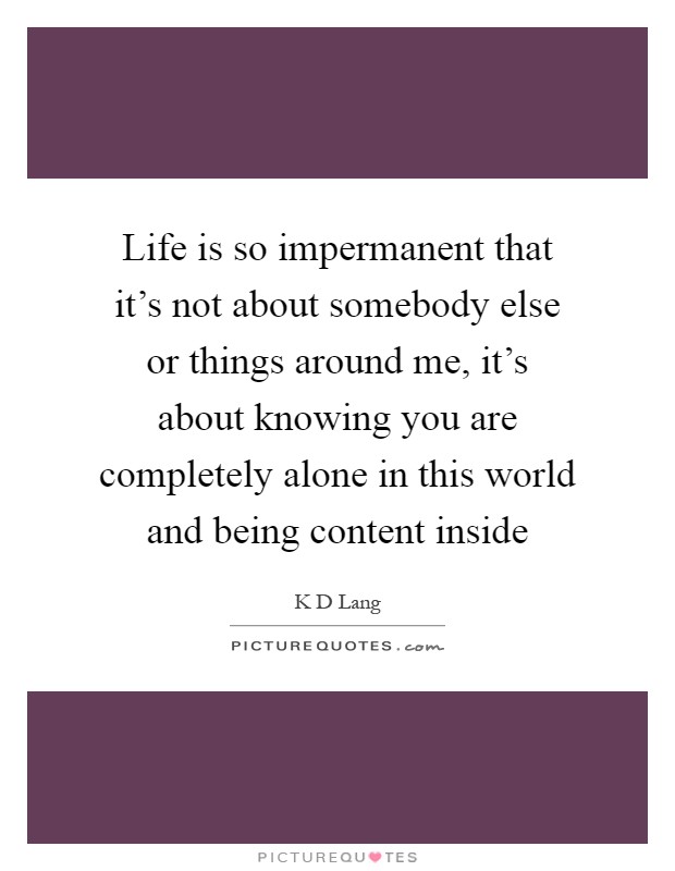 Life is so impermanent that it's not about somebody else or things around me, it's about knowing you are completely alone in this world and being content inside Picture Quote #1