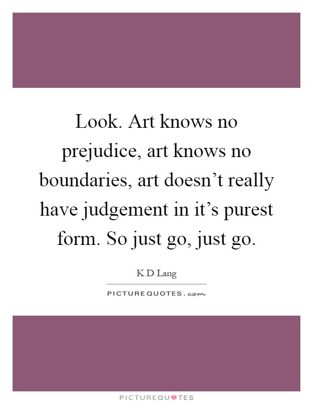 Look. Art knows no prejudice, art knows no boundaries, art doesn't really have judgement in it's purest form. So just go, just go Picture Quote #1