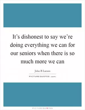 It’s dishonest to say we’re doing everything we can for our seniors when there is so much more we can Picture Quote #1