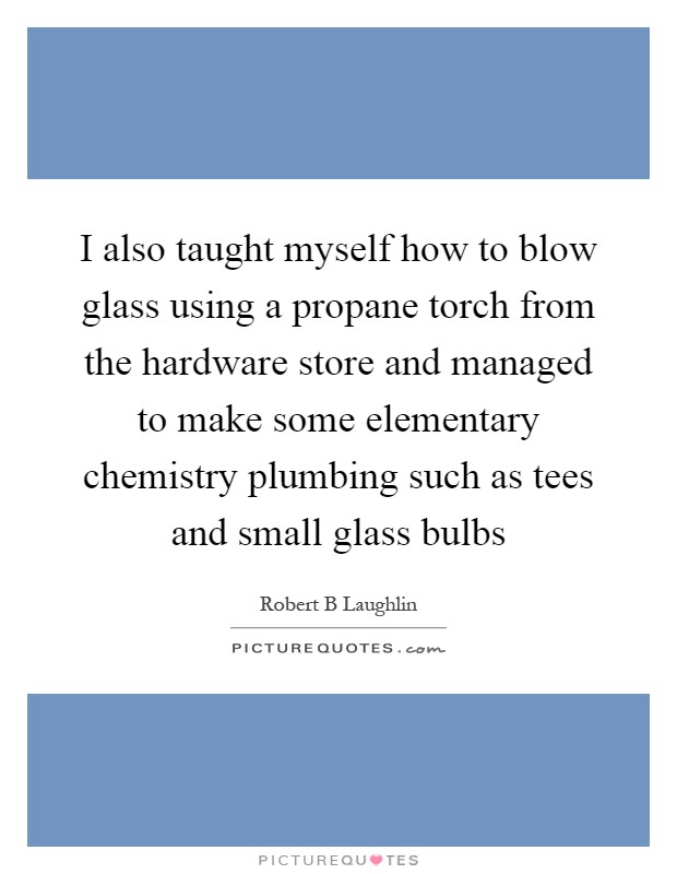 I also taught myself how to blow glass using a propane torch from the hardware store and managed to make some elementary chemistry plumbing such as tees and small glass bulbs Picture Quote #1
