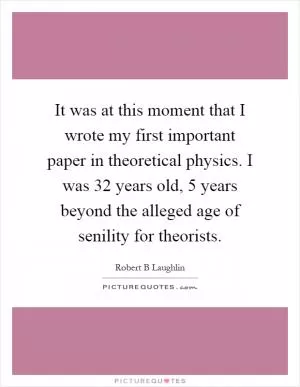 It was at this moment that I wrote my first important paper in theoretical physics. I was 32 years old, 5 years beyond the alleged age of senility for theorists Picture Quote #1